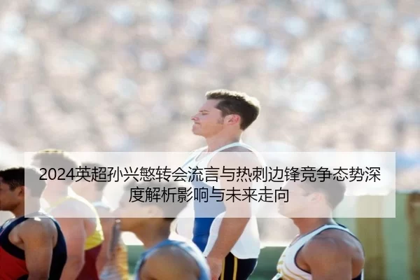 2024英超孙兴慜转会流言与热刺边锋竞争态势深度解析影响与未来走向
